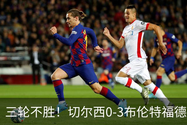 三轮不胜！切尔西0-3布伦特福德先赛掉第七 蓝军连续21场联赛丢球